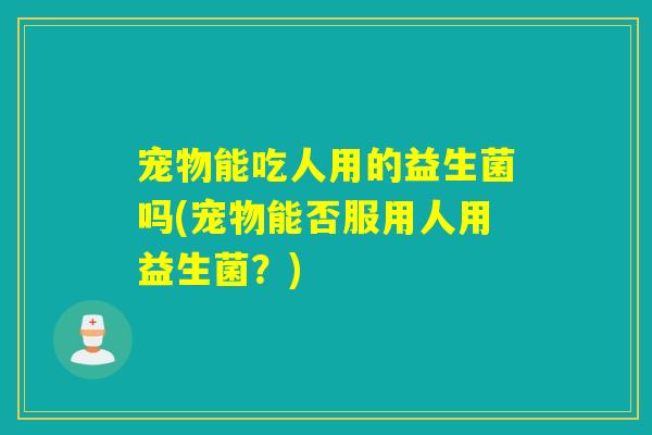 宠物能吃人用的益生菌吗(宠物能否服用人用益生菌？)