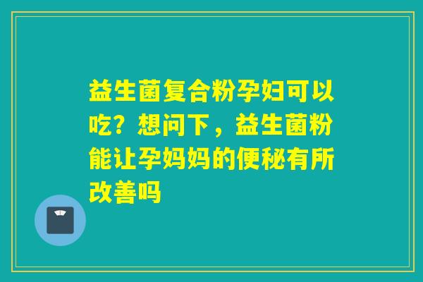益生菌复合粉孕妇可以吃？想问下，益生菌粉能让孕妈妈的有所改善吗