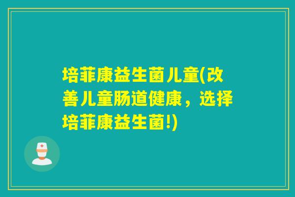 培菲康益生菌儿童(改善儿童肠道健康，选择培菲康益生菌!)