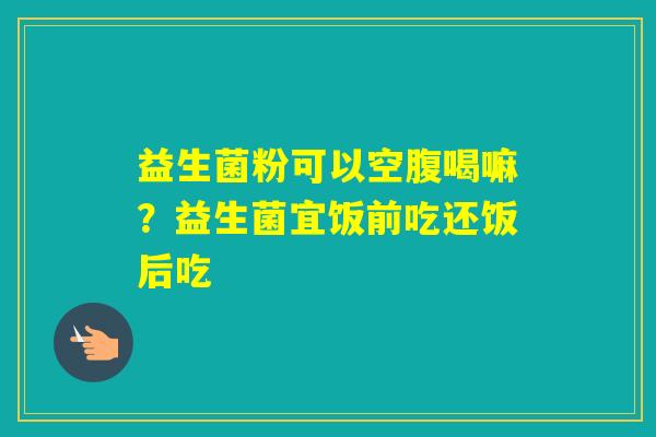 益生菌粉可以空腹喝嘛？益生菌宜饭前吃还饭后吃