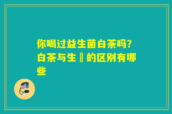 你喝过益生菌白茶吗？白茶与生潽的区别有哪些