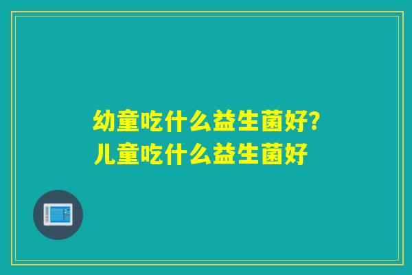 幼童吃什么益生菌好？儿童吃什么益生菌好