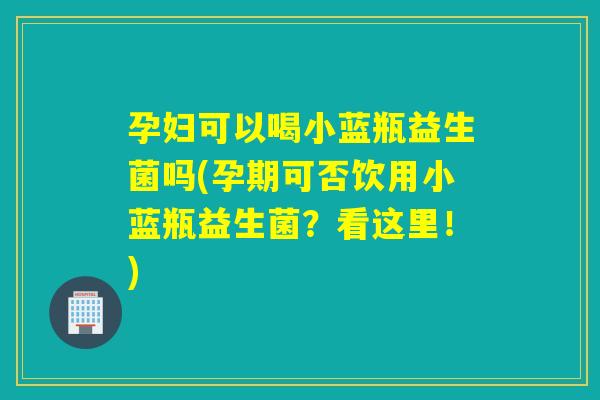孕妇可以喝小蓝瓶益生菌吗(孕期可否饮用小蓝瓶益生菌？看这里！)