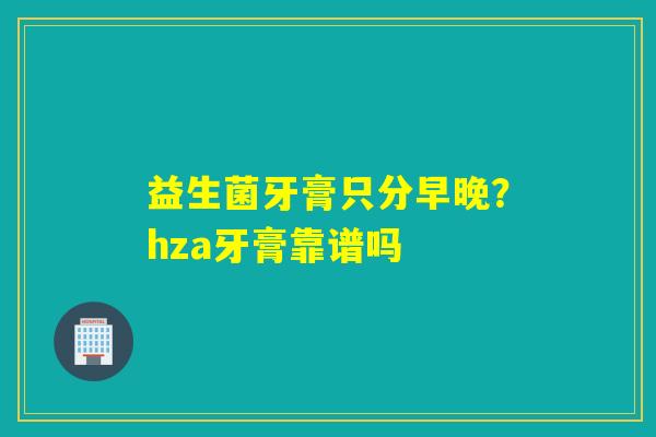 益生菌牙膏只分早晚？hza牙膏靠谱吗