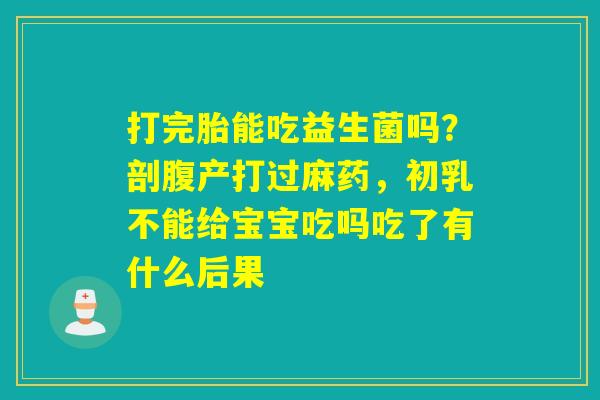 打完胎能吃益生菌吗?剖腹产打过麻药,初乳不能给宝宝吃吗吃了有什么后果 打完胎能吃益生菌吗?剖腹产打过麻药,初乳不能给宝宝吃吗吃了有什么后果