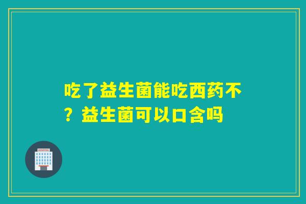 吃了益生菌能吃西药不？益生菌可以口含吗