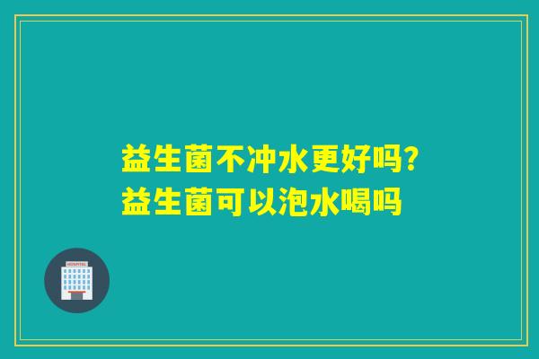 益生菌不冲水更好吗?益生菌可以泡水喝吗 益生菌不冲水更好吗?益生菌可以泡水喝吗