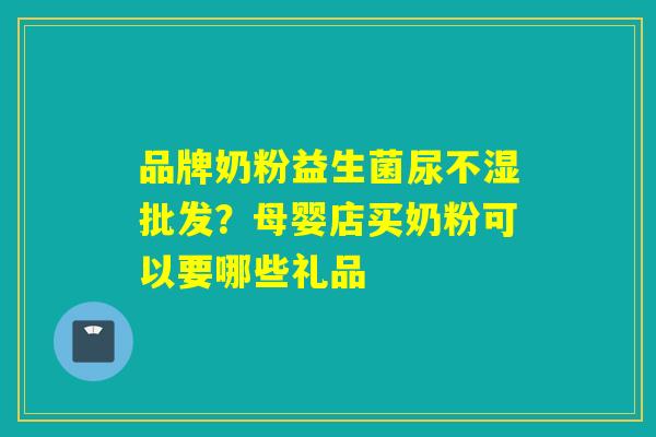 品牌奶粉益生菌尿不湿批发？母婴店买奶粉可以要哪些礼品