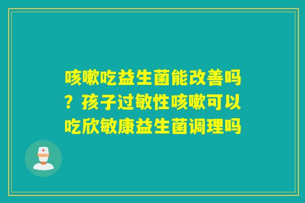 吃益生菌能改善吗？孩子性可以吃欣敏康益生菌调理吗