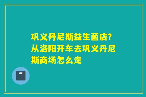 巩义丹尼斯益生菌店？从洛阳开车去巩义丹尼斯商场怎么走