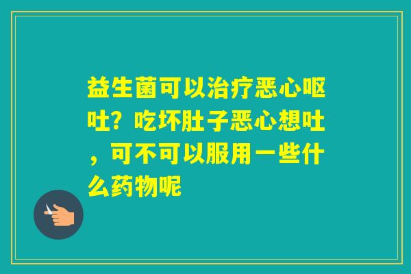 益生菌可以恶心？吃坏肚子恶心想吐，可不可以服用一些什么呢