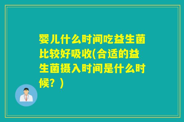 婴儿什么时间吃益生菌比较好吸收(合适的益生菌摄入时间是什么时候?) 婴儿什么时间吃益生菌比较好吸收(合适的益生菌摄入时间是什么时候?)