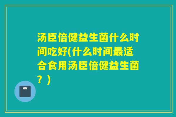 汤臣倍健益生菌什么时间吃好(什么时间适合食用汤臣倍健益生菌?) 汤臣倍健益生菌什么时间吃好(什么时间适合食用汤臣倍健益生菌?)