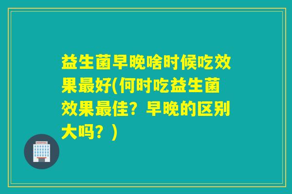 益生菌早晚啥时候吃效果好(何时吃益生菌效果佳？早晚的区别大吗？)