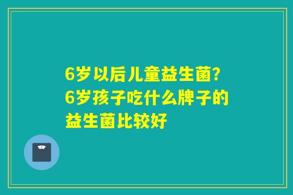6岁以后儿童益生菌?6岁孩子吃什么牌子的益生菌比较好 6岁以后儿童益生菌?6岁孩子吃什么牌子的益生菌比较好