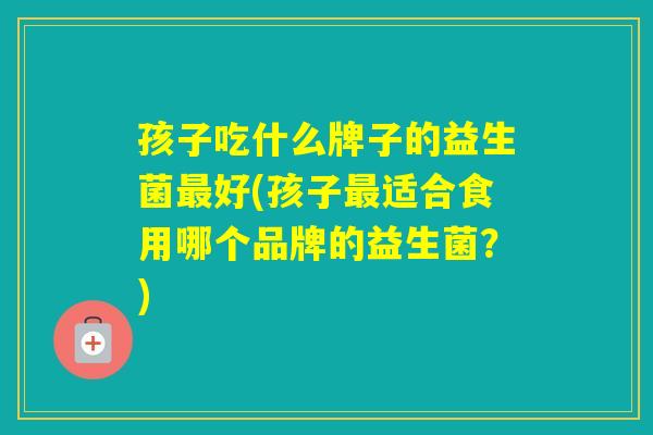 孩子吃什么牌子的益生菌好(孩子适合食用哪个品牌的益生菌？)