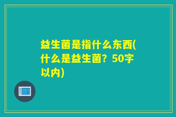 益生菌是指什么东西(什么是益生菌?50字以内) 益生菌是指什么东西(什么是益生菌?50字以内)