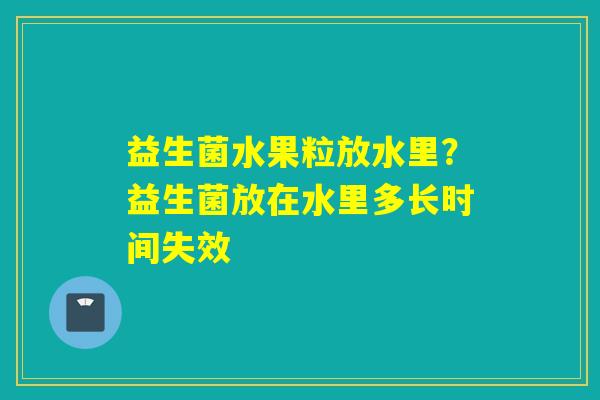 益生菌水果粒放水里？益生菌放在水里多长时间失效