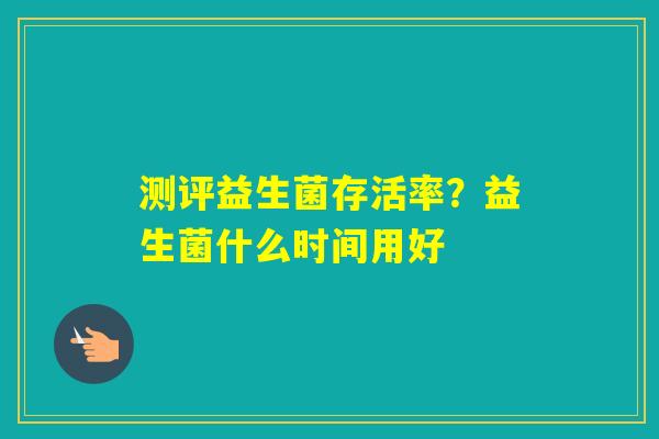 测评益生菌存活率?益生菌什么时间用好 测评益生菌存活率?益生菌什么时间用好
