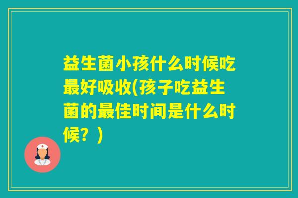 益生菌小孩什么时候吃好吸收(孩子吃益生菌的佳时间是什么时候？)