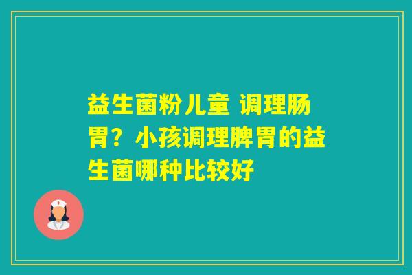 益生菌粉儿童 调理肠胃？小孩调理脾胃的益生菌哪种比较好