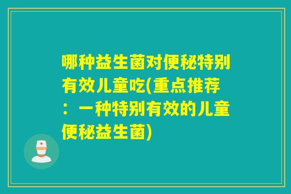 哪种益生菌对特别有效儿童吃(重点推荐：一种特别有效的儿童益生菌)
