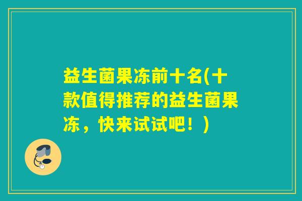 益生菌果冻前十名(十款值得推荐的益生菌果冻,快来试试吧!) 益生菌果冻前十名(十款值得推荐的益生菌果冻,快来试试吧!)