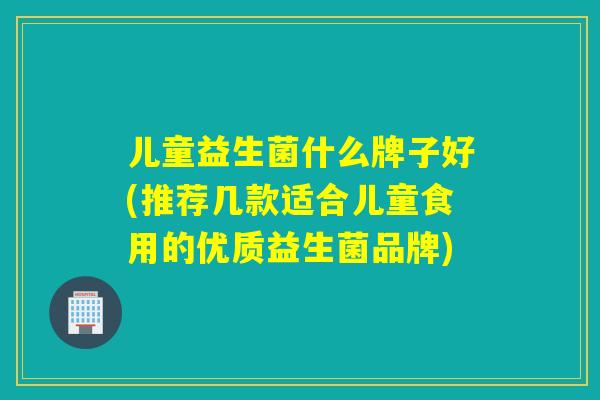 儿童益生菌什么牌子好(推荐几款适合儿童食用的优质益生菌品牌)