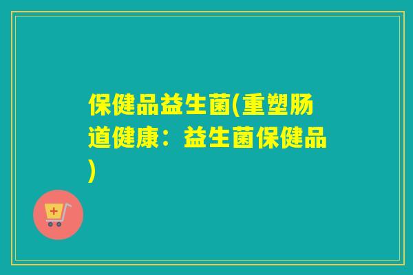 保健品益生菌(重塑肠道健康:益生菌保健品) 保健品益生菌(重塑肠道健康:益生菌保健品)
