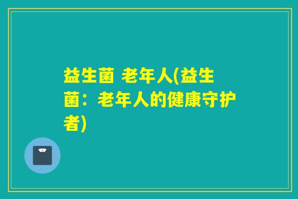 益生菌 老年人(益生菌:老年人的健康守护者) 益生菌 老年人(益生菌:老年人的健康守护者)