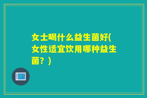 女士喝什么益生菌好(女性适宜饮用哪种益生菌?) 女士喝什么益生菌好(女性适宜饮用哪种益生菌?)