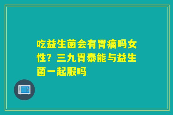 吃益生菌会有胃痛吗女性?三九胃泰能与益生菌一起服吗 吃益生菌会有胃痛吗女性?三九胃泰能与益生菌一起服吗