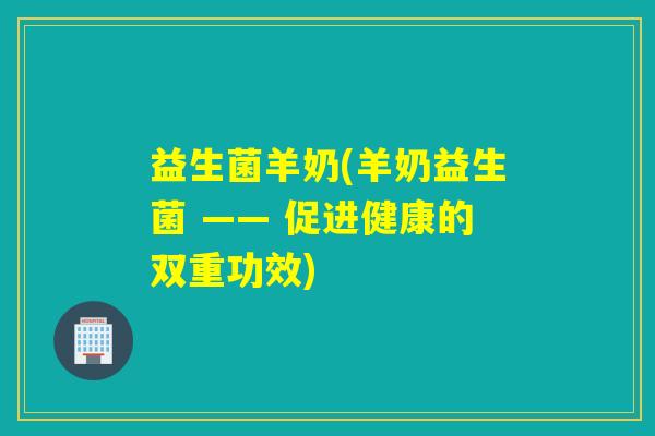 益生菌羊奶(羊奶益生菌 —— 促进健康的双重功效)