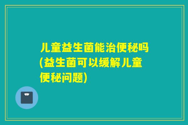 儿童益生菌能吗(益生菌可以缓解儿童问题) 儿童益生菌能吗(益生菌可以缓解儿童问题)