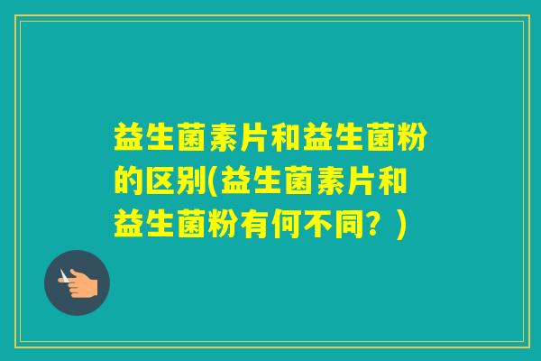 益生菌素片和益生菌粉的区别(益生菌素片和益生菌粉有何不同？)