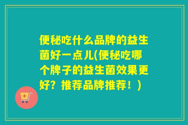 吃什么品牌的益生菌好一点儿(吃哪个牌子的益生菌效果更好？推荐品牌推荐！)