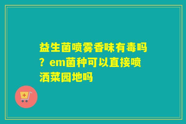 益生菌喷雾香味有毒吗？em菌种可以直接喷洒菜园地吗