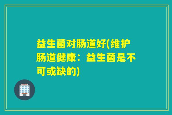 益生菌对肠道好(维护肠道健康：益生菌是不可或缺的)