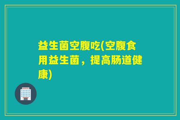 益生菌空腹吃(空腹食用益生菌，提高肠道健康)