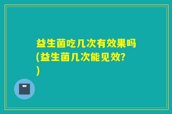 益生菌吃几次有效果吗(益生菌几次能见效?) 益生菌吃几次有效果吗(益生菌几次能见效?)