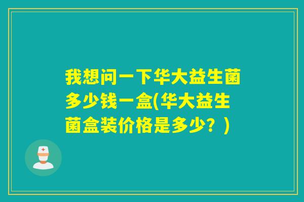 我想问一下华大益生菌多少钱一盒(华大益生菌盒装价格是多少？)