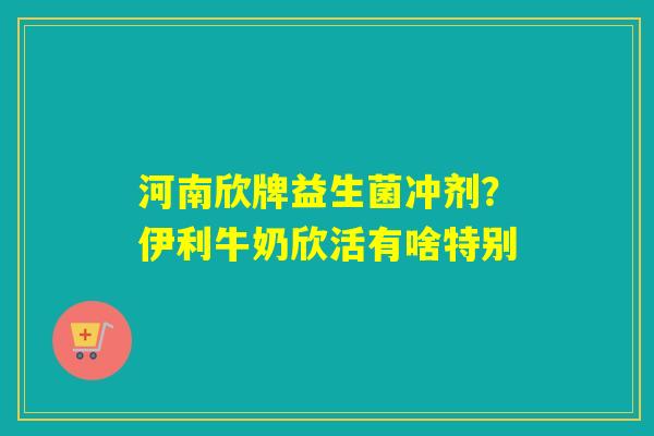 河南欣牌益生菌冲剂？伊利牛奶欣活有啥特别