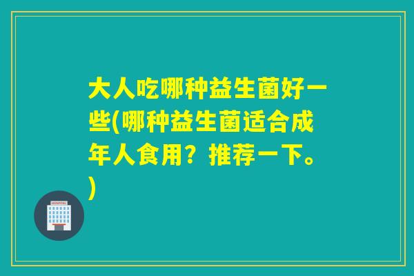 大人吃哪种益生菌好一些(哪种益生菌适合成年人食用?推荐一下。) 大人吃哪种益生菌好一些(哪种益生菌适合成年人食用?推荐一下。)