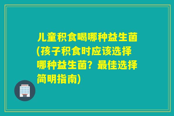 儿童积食喝哪种益生菌(孩子积食时应该选择哪种益生菌？佳选择简明指南)