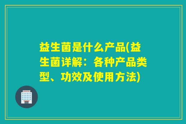 益生菌是什么产品(益生菌详解：各种产品类型、功效及使用方法)