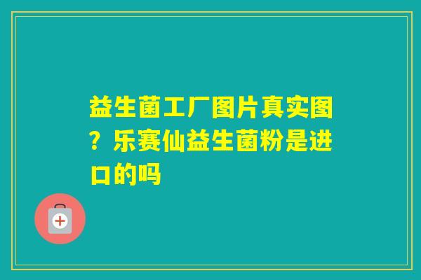 益生菌工厂图片真实图？乐赛仙益生菌粉是进口的吗