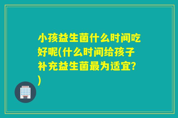 小孩益生菌什么时间吃好呢(什么时间给孩子补充益生菌为适宜?) 小孩益生菌什么时间吃好呢(什么时间给孩子补充益生菌为适宜?)
