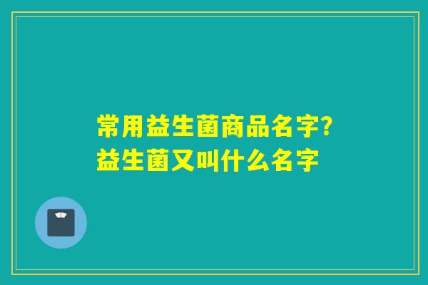 常用益生菌商品名字？益生菌又叫什么名字