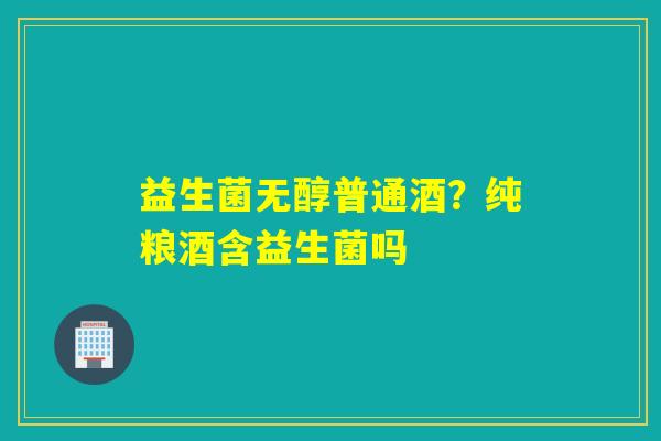 益生菌无醇普通酒？纯粮酒含益生菌吗