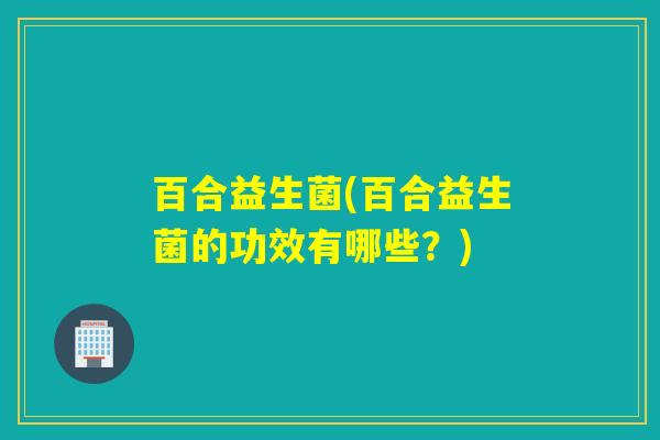百合益生菌(百合益生菌的功效有哪些？)
